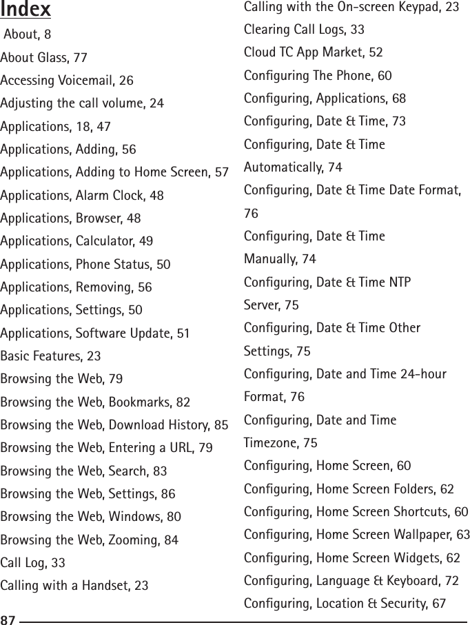 868787Index About, 8About Glass, 77Accessing Voicemail, 26Adjusting the call volume, 24Applications, 18, 47Applications, Adding, 56Applications, Adding to Home Screen, 57Applications, Alarm Clock, 48Applications, Browser, 48Applications, Calculator, 49Applications, Phone Status, 50Applications, Removing, 56Applications, Settings, 50Applications, Software Update, 51Basic Features, 23Browsing the Web, 79Browsing the Web, Bookmarks, 82Browsing the Web, Download History, 85Browsing the Web, Entering a URL, 79Browsing the Web, Search, 83Browsing the Web, Settings, 86Browsing the Web, Windows, 80Browsing the Web, Zooming, 84Call Log, 33Calling with a Handset, 23Calling with the On-screen Keypad, 23Clearing Call Logs, 33Cloud TC App Market, 52Conguring The Phone, 60Conguring, Applications, 68Conguring, Date &amp; Time, 73Conguring, Date &amp; Time Automatically, 74Conguring, Date &amp; Time Date Format, 76Conguring, Date &amp; Time Manually, 74Conguring, Date &amp; Time NTP Server, 75Conguring, Date &amp; Time Other Settings, 75Conguring, Date and Time 24-hour Format, 76Conguring, Date and Time Timezone, 75Conguring, Home Screen, 60Conguring, Home Screen Folders, 62Conguring, Home Screen Shortcuts, 60Conguring, Home Screen Wallpaper, 63Conguring, Home Screen Widgets, 62Conguring, Language &amp; Keyboard, 72Conguring, Location &amp; Security, 67