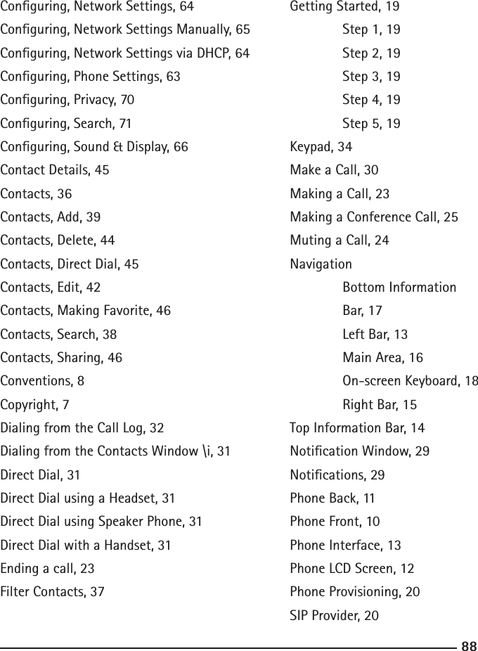 8889Conguring, Network Settings, 64Conguring, Network Settings Manually, 65Conguring, Network Settings via DHCP, 64Conguring, Phone Settings, 63Conguring, Privacy, 70Conguring, Search, 71Conguring, Sound &amp; Display, 66Contact Details, 45Contacts, 36Contacts, Add, 39Contacts, Delete, 44Contacts, Direct Dial, 45Contacts, Edit, 42Contacts, Making Favorite, 46Contacts, Search, 38Contacts, Sharing, 46Conventions, 8Copyright, 7Dialing from the Call Log, 32Dialing from the Contacts Window \i, 31Direct Dial, 31Direct Dial using a Headset, 31Direct Dial using Speaker Phone, 31Direct Dial with a Handset, 31Ending a call, 23Filter Contacts, 37Getting Started, 19   Step 1, 19  Step 2, 19  Step 3, 19  Step 4, 19  Step 5, 19Keypad, 34Make a Call, 30Making a Call, 23Making a Conference Call, 25Muting a Call, 24Navigation  Bottom Information   Bar, 17  Left Bar, 13  Main Area, 16  On-screen Keyboard, 18  Right Bar, 15Top Information Bar, 14Notication Window, 29Notications, 29Phone Back, 11Phone Front, 10Phone Interface, 13Phone LCD Screen, 12Phone Provisioning, 20SIP Provider, 20