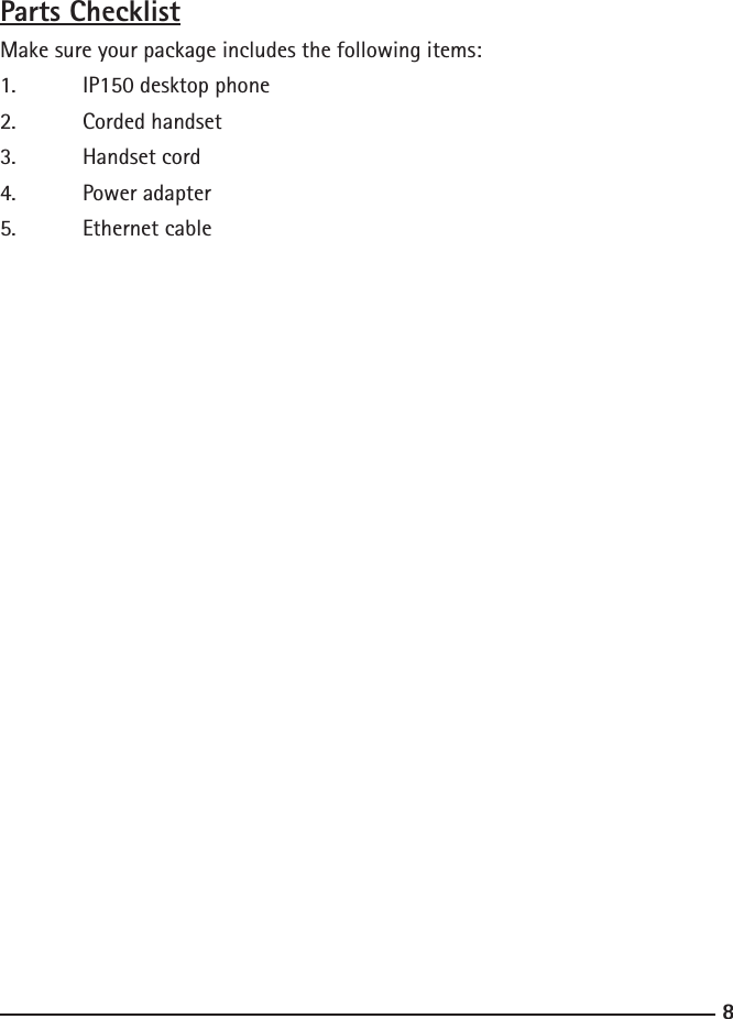 89Parts ChecklistMake sure your package includes the following items:1.  IP150 desktop phone2.  Corded handset3.  Handset cord4.  Power adapter5.  Ethernet cable