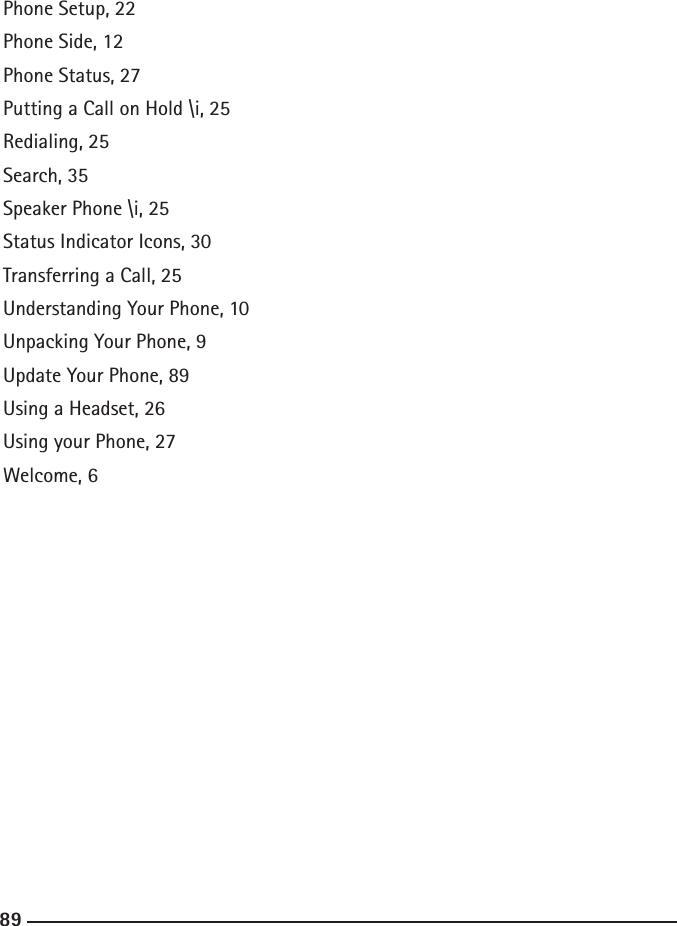 888989Getting Started, 19   Step 1, 19  Step 2, 19  Step 3, 19  Step 4, 19  Step 5, 19Keypad, 34Make a Call, 30Making a Call, 23Making a Conference Call, 25Muting a Call, 24Navigation  Bottom Information   Bar, 17  Left Bar, 13  Main Area, 16  On-screen Keyboard, 18  Right Bar, 15Top Information Bar, 14Notication Window, 29Notications, 29Phone Back, 11Phone Front, 10Phone Interface, 13Phone LCD Screen, 12Phone Provisioning, 20SIP Provider, 20Phone Setup, 22Phone Side, 12Phone Status, 27Putting a Call on Hold \i, 25Redialing, 25Search, 35Speaker Phone \i, 25Status Indicator Icons, 30Transferring a Call, 25Understanding Your Phone, 10Unpacking Your Phone, 9Update Your Phone, 89Using a Headset, 26Using your Phone, 27Welcome, 6 