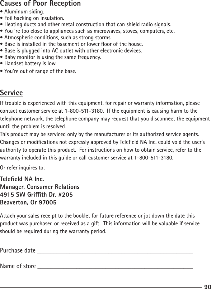 9091Causes of Poor Reception• Aluminum siding.• Foil backing on insulation.• Heating ducts and other metal construction that can shield radio signals.• You ’re too close to appliances such as microwaves, stoves, computers, etc.• Atmospheric conditions, such as strong storms.• Base is installed in the basement or lower oor of the house.• Base is plugged into AC outlet with other electronic devices.• Baby monitor is using the same frequency.• Handset battery is low.• You’re out of range of the base.ServiceIf trouble is experienced with this equipment, for repair or warranty information, please contact customer service at 1-800-511-3180.  If the equipment is causing harm to the telephone network, the telephone company may request that you disconnect the equipment until the problem is resolved.This product may be serviced only by the manufacturer or its authorized service agents.  Changes or modications not expressly approved by Teleeld NA Inc. could void the user’s authority to operate this product.  For instructions on how to obtain service, refer to the warranty included in this guide or call customer service at 1-800-511-3180.Or refer inquires to:Teleeld NA Inc.Manager, Consumer Relations4915 SW Grith Dr. #205Beaverton, Or 97005Attach your sales receipt to the booklet for future reference or jot down the date this product was purchased or received as a gift.  This information will be valuable if service should be required during the warranty period.Purchase date ________________________________________________   Name of store ________________________________________________