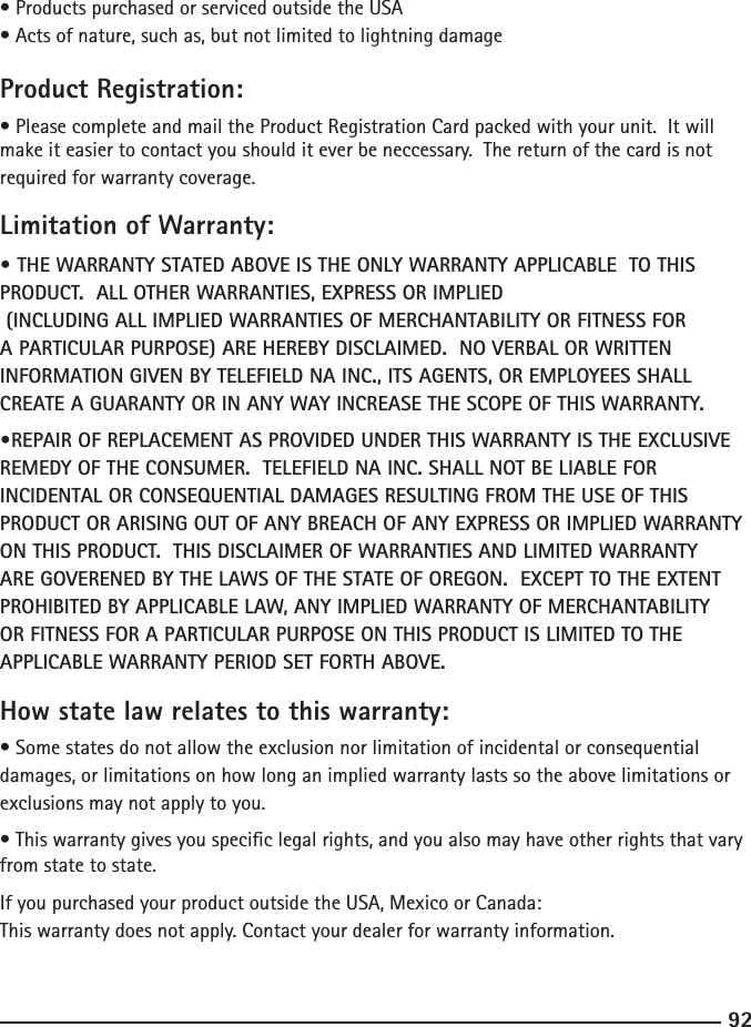 9293• Products purchased or serviced outside the USA• Acts of nature, such as, but not limited to lightning damageProduct Registration:• Please complete and mail the Product Registration Card packed with your unit.  It will make it easier to contact you should it ever be neccessary.  The return of the card is not required for warranty coverage.Limitation of Warranty:• THE WARRANTY STATED ABOVE IS THE ONLY WARRANTY APPLICABLE  TO THIS PRODUCT.  ALL OTHER WARRANTIES, EXPRESS OR IMPLIED     (INCLUDING ALL IMPLIED WARRANTIES OF MERCHANTABILITY OR FITNESS FOR A PARTICULAR PURPOSE) ARE HEREBY DISCLAIMED.  NO VERBAL OR WRITTEN INFORMATION GIVEN BY TELEFIELD NA INC., ITS AGENTS, OR EMPLOYEES SHALL CREATE A GUARANTY OR IN ANY WAY INCREASE THE SCOPE OF THIS WARRANTY.•REPAIR OF REPLACEMENT AS PROVIDED UNDER THIS WARRANTY IS THE EXCLUSIVE REMEDY OF THE CONSUMER.  TELEFIELD NA INC. SHALL NOT BE LIABLE FOR INCIDENTAL OR CONSEQUENTIAL DAMAGES RESULTING FROM THE USE OF THIS PRODUCT OR ARISING OUT OF ANY BREACH OF ANY EXPRESS OR IMPLIED WARRANTY ON THIS PRODUCT.  THIS DISCLAIMER OF WARRANTIES AND LIMITED WARRANTY ARE GOVERENED BY THE LAWS OF THE STATE OF OREGON.  EXCEPT TO THE EXTENT PROHIBITED BY APPLICABLE LAW, ANY IMPLIED WARRANTY OF MERCHANTABILITY OR FITNESS FOR A PARTICULAR PURPOSE ON THIS PRODUCT IS LIMITED TO THE APPLICABLE WARRANTY PERIOD SET FORTH ABOVE.How state law relates to this warranty:• Some states do not allow the exclusion nor limitation of incidental or consequential damages, or limitations on how long an implied warranty lasts so the above limitations or exclusions may not apply to you.• This warranty gives you specic legal rights, and you also may have other rights that vary from state to state.If you purchased your product outside the USA, Mexico or Canada:This warranty does not apply. Contact your dealer for warranty information.