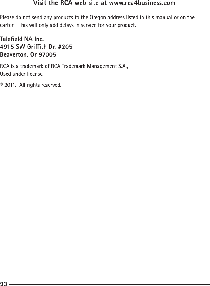 929393Visit the RCA web site at www.rca4business.comPlease do not send any products to the Oregon address listed in this manual or on the carton.  This will only add delays in service for your product.Teleeld NA Inc.4915 SW Grith Dr. #205Beaverton, Or 97005RCA is a trademark of RCA Trademark Management S.A.,Used under license.© 2011.  All rights reserved.