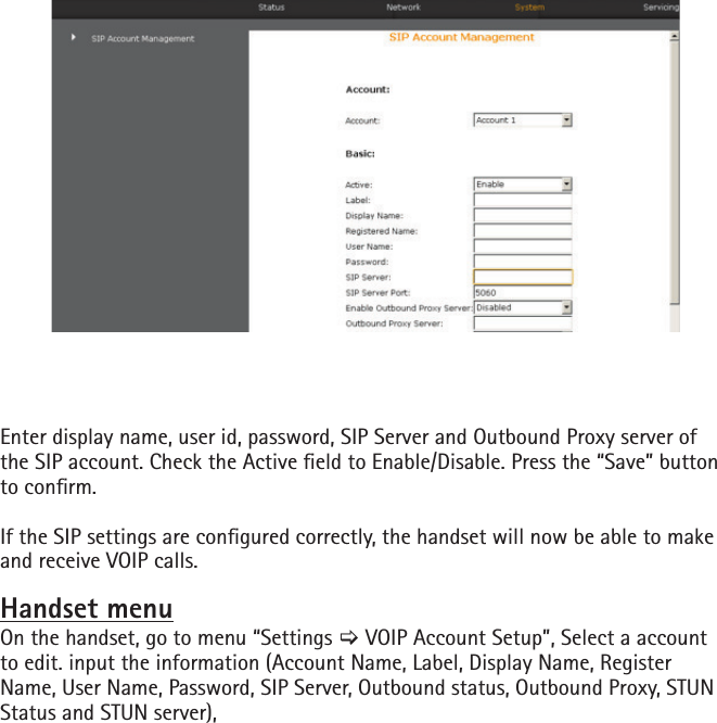 Enter display name, user id, password, SIP Server and Outbound Proxy server of the SIP account. Check the Active eld to Enable/Disable. Press the “Save” button to conrm.If the SIP settings are congured correctly, the handset will now be able to make and receive VOIP calls.Handset menuOn the handset, go to menu “Settings [ VOIP Account Setup”, Select a account to edit. input the information (Account Name, Label, Display Name, Register Name, User Name, Password, SIP Server, Outbound status, Outbound Proxy, STUN Status and STUN server),