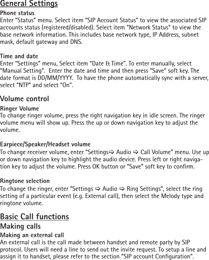 General SettingsPhone statusEnter “Status” menu. Select item “SIP Account Status” to view the associated SIP accounts status (registered/disabled). Select item “Network Status” to view the base network information. This includes base network type, IP Address, subnet mask, default gateway and DNS.Time and dateEnter “Settings” menu, Select item “Date &amp; Time”. To enter manually, select “Manual Setting”.  Enter the date and time and then press “Save” soft key. The date format is DD/MM/YYYY.  To have the phone automatically sync with a server, select “NTP” and select “On”.Volume controlRinger VolumeTo change ringer volume, press the right navigation key in idle screen. The ringer volume menu will show up. Press the up or down navigation key to adjust the volume.Earpiece/Speaker/Headset volumeTo change receiver volume, enter “Settings[ Audio [ Call Volume” menu. Use up or down navigation key to highlight the audio device. Press left or right naviga-tion key to adjust the volume. Press OK button or “Save” soft key to conrm. Ringtone selectionTo change the ringer, enter “Settings [ Audio [ Ring Settings”, select the ring setting of a particular event (e.g. External call), then select the Melody type and ringtone volume.Basic Call functionsMaking callsMaking an external callAn external call is the call made between handset and remote party by SIP protocol. Users will need a line to send out the invite request. To setup a line and assign it to handset, please refer to the section “SIP account Conguration”.