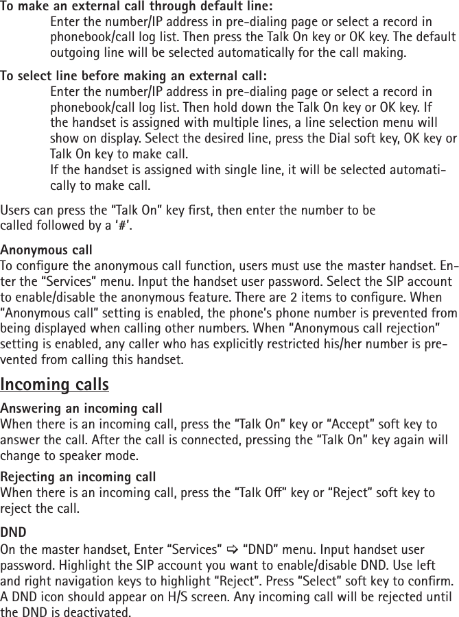 To make an external call through default line:   Enter the number/IP address in pre-dialing page or select a record in    phonebook/call log list. Then press the Talk On key or OK key. The default    outgoing line will be selected automatically for the call making. To select line before making an external call:  Enter the number/IP address in pre-dialing page or select a record in    phonebook/call log list. Then hold down the Talk On key or OK key. If   the handset is assigned with multiple lines, a line selection menu will    show on display. Select the desired line, press the Dial soft key, OK key or    Talk On key to make call.   If the handset is assigned with single line, it will be selected automati-   cally to make call.Users can press the “Talk On” key rst, then enter the number to be    called followed by a ‘#’.Anonymous callTo congure the anonymous call function, users must use the master handset. En-ter the “Services” menu. Input the handset user password. Select the SIP account to enable/disable the anonymous feature. There are 2 items to congure. When “Anonymous call” setting is enabled, the phone’s phone number is prevented from being displayed when calling other numbers. When “Anonymous call rejection” setting is enabled, any caller who has explicitly restricted his/her number is pre-vented from calling this handset.Incoming callsAnswering an incoming callWhen there is an incoming call, press the “Talk On” key or “Accept” soft key to answer the call. After the call is connected, pressing the “Talk On” key again will change to speaker mode.Rejecting an incoming callWhen there is an incoming call, press the “Talk O” key or “Reject” soft key to reject the call. DNDOn the master handset, Enter “Services” [ “DND” menu. Input handset user password. Highlight the SIP account you want to enable/disable DND. Use left and right navigation keys to highlight “Reject”. Press “Select” soft key to conrm. A DND icon should appear on H/S screen. Any incoming call will be rejected until the DND is deactivated.
