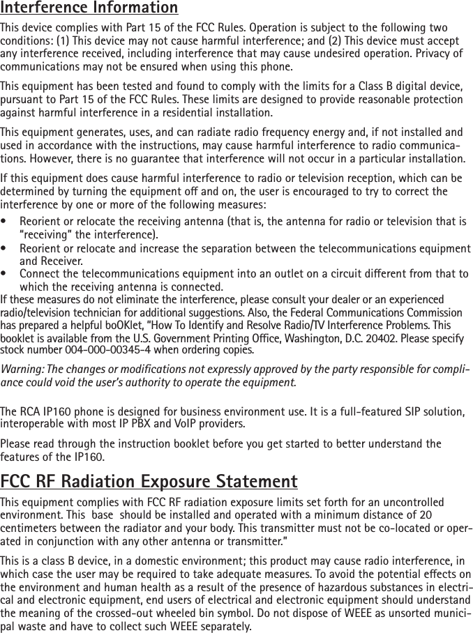 environment. This  base  should be installed and operated with a minimum distance of 20  Interference InformationThis device complies with Part 15 of the FCC Rules. Operation is subject to the following two conditions: (1) This device may not cause harmful interference; and (2) This device must accept any interference received, including interference that may cause undesired operation. Privacy of communications may not be ensured when using this phone.This equipment has been tested and found to comply with the limits for a Class B digital device, pursuant to Part 15 of the FCC Rules. These limits are designed to provide reasonable protection against harmful interference in a residential installation.This equipment generates, uses, and can radiate radio frequency energy and, if not installed and used in accordance with the instructions, may cause harmful interference to radio communica-tions. However, there is no guarantee that interference will not occur in a particular installation.If this equipment does cause harmful interference to radio or television reception, which can be determined by turning the equipment o and on, the user is encouraged to try to correct the interference by one or more of the following measures:•  Reorient or relocate the receiving antenna (that is, the antenna for radio or television that is “receiving” the interference).•  Reorient or relocate and increase the separation between the telecommunications equipment and Receiver.•  Connect the telecommunications equipment into an outlet on a circuit dierent from that to which the receiving antenna is connected.If these measures do not eliminate the interference, please consult your dealer or an experienced radio/television technician for additional suggestions. Also, the Federal Communications Commission has prepared a helpful boOKlet, “How To Identify and Resolve Radio/TV Interference Problems. This booklet is available from the U.S. Government Printing Oce, Washington, D.C. 20402. Please specifystock number 004-000-00345-4 when ordering copies.Warning: The changes or modications not expressly approved by the party responsible for compli-ance could void the user’s authority to operate the equipment.The RCA IP160 phone is designed for business environment use. It is a full-featured SIP solution, interoperable with most IP PBX and VoIP providers. Please read through the instruction booklet before you get started to better understand the features of the IP160. FCC RF Radiation Exposure StatementThis equipment complies with FCC RF radiation exposure limits set forth for an uncontrolled centimeters between the radiator and your body. This transmitter must not be co-located or oper-ated in conjunction with any other antenna or transmitter.”This is a class B device, in a domestic environment; this product may cause radio interference, in which case the user may be required to take adequate measures. To avoid the potential eects on the environment and human health as a result of the presence of hazardous substances in electri-cal and electronic equipment, end users of electrical and electronic equipment should understand the meaning of the crossed-out wheeled bin symbol. Do not dispose of WEEE as unsorted munici-pal waste and have to collect such WEEE separately. 
