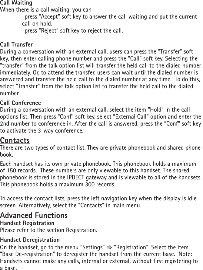 Call WaitingWhen there is a call waiting, you can  -press “Accept” soft key to answer the call waiting and put the current    call on hold.   -press “Reject” soft key to reject the call.Call TransferDuring a conversation with an external call, users can press the “Transfer” soft key, then enter calling phone number and press the “Call” soft key. Selecting the “transfer” from the talk option list will transfer the held call to the dialed number immediately. Or, to attend the transfer, users can wait until the dialed number is answered and transfer the held call to the dialed number at any time.  To do this, select “Transfer” from the talk option list to transfer the held call to the dialed number.Call ConferenceDuring a conversation with an external call, select the item “Hold” in the call options list. Then press “Conf” soft key, select “External Call” option and enter the 2nd number to conference in. After the call is answered, press the “Conf” soft key to activate the 3-way conference.ContactsThere are two types of contact list. They are private phonebook and shared phone-book. Each handset has its own private phonebook. This phonebook holds a maximum of 150 records.  These numbers are only viewable to this handset. The shared phonebook is stored in the IPDECT gateway and is viewable to all of the handsets. This phonebook holds a maximum 300 records.To access the contact lists, press the left navigation key when the display is idle screen. Alternatively, select the “Contacts” in main menu.Advanced FunctionsHandset RegistrationPlease refer to the section Registration.Handset DeregistrationOn the handset, go to the menu “Settings” [ “Registration”. Select the item “Base De-registration” to deregister the handset from the current base.  Note:  Handsets cannot make any calls, internal or external, without rst registering to a base.