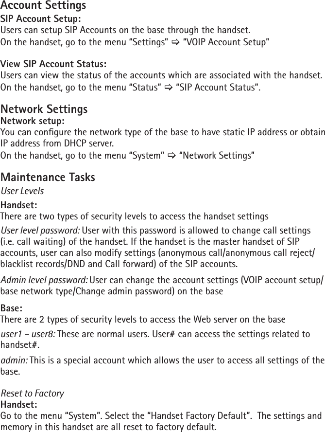 Account SettingsSIP Account Setup:Users can setup SIP Accounts on the base through the handset.On the handset, go to the menu “Settings” [ “VOIP Account Setup”View SIP Account Status:Users can view the status of the accounts which are associated with the handset.On the handset, go to the menu “Status” [ “SIP Account Status”.Network SettingsNetwork setup:You can congure the network type of the base to have static IP address or obtain IP address from DHCP server.On the handset, go to the menu “System” [ “Network Settings”Maintenance TasksUser LevelsHandset:There are two types of security levels to access the handset settingsUser level password: User with this password is allowed to change call settings (i.e. call waiting) of the handset. If the handset is the master handset of SIP accounts, user can also modify settings (anonymous call/anonymous call reject/blacklist records/DND and Call forward) of the SIP accounts.Admin level password: User can change the account settings (VOIP account setup/base network type/Change admin password) on the baseBase:There are 2 types of security levels to access the Web server on the baseuser1 – user8: These are normal users. User# can access the settings related to handset#.admin: This is a special account which allows the user to access all settings of the base.Reset to FactoryHandset: Go to the menu “System”. Select the “Handset Factory Default”.  The settings and memory in this handset are all reset to factory default.