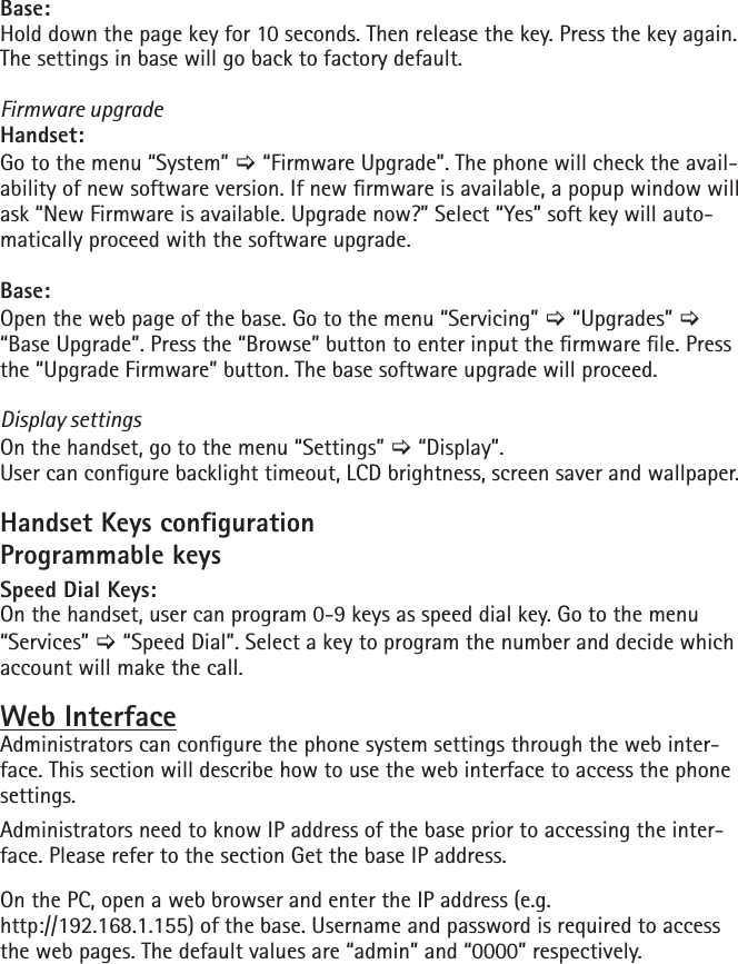Base:Hold down the page key for 10 seconds. Then release the key. Press the key again. The settings in base will go back to factory default.Firmware upgradeHandset: Go to the menu “System” [ “Firmware Upgrade”. The phone will check the avail-ability of new software version. If new rmware is available, a popup window will ask “New Firmware is available. Upgrade now?” Select “Yes” soft key will auto-matically proceed with the software upgrade.Base:Open the web page of the base. Go to the menu “Servicing” [ “Upgrades” [ “Base Upgrade”. Press the “Browse” button to enter input the rmware le. Press the “Upgrade Firmware” button. The base software upgrade will proceed.Display settingsOn the handset, go to the menu “Settings” [ “Display”.User can congure backlight timeout, LCD brightness, screen saver and wallpaper.Handset Keys congurationProgrammable keysSpeed Dial Keys:On the handset, user can program 0-9 keys as speed dial key. Go to the menu “Services” [ “Speed Dial”. Select a key to program the number and decide which account will make the call.Web InterfaceAdministrators can congure the phone system settings through the web inter-face. This section will describe how to use the web interface to access the phone settings.Administrators need to know IP address of the base prior to accessing the inter-face. Please refer to the section Get the base IP address.On the PC, open a web browser and enter the IP address (e.g. http://192.168.1.155) of the base. Username and password is required to access the web pages. The default values are “admin” and “0000” respectively.
