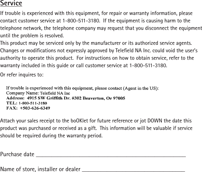 ServiceIf trouble is experienced with this equipment, for repair or warranty information, please contact customer service at 1-800-511-3180.  If the equipment is causing harm to the telephone network, the telephone company may request that you disconnect the equipment until the problem is resolved.This product may be serviced only by the manufacturer or its authorized service agents.  Changes or modications not expressly approved by Teleeld NA Inc. could void the user’s authority to operate this product.  For instructions on how to obtain service, refer to the warranty included in this guide or call customer service at 1-800-511-3180.Or refer inquires to:Attach your sales receipt to the boOKlet for future reference or jot DOWN the date this product was purchased or received as a gift.  This information will be valuable if service should be required during the warranty period.Purchase date ________________________________________________   Name of store, installer or dealer _________________________________