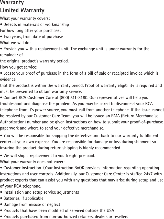 WarrantyLimited WarrantyWhat your warranty covers:• Defects in materials or workmanshipFor how long after your purchase:• Two years, from date of purchaseWhat we will do:• Provide you with a replacement unit. The exchange unit is under warranty for the remainder ofthe original product’s warranty period.How you get service:• Locate your proof of purchase in the form of a bill of sale or receipted invoice which is evidencethat the product is within the warranty period. Proof of warranty eligibility is required and must be presented to obtain warranty service.• Contact RCA Customer Care at (800) 511-3180. Our representatives will help you troubleshoot and diagnose the problem. As you may be asked to disconnect your RCA telephone from it’s power source, you must call from another telephone. If the issue cannot be resolved by our Customer Care Team, you will be issued an RMA (Return Merchandise Authorization) number and be given instructions on how to submit your proof-of-purchase paperwork and where to send your defective merchandise.• You will be responsible for shipping the defective unit back to our warranty fulllment center at your own expense. You are responsible for damage or loss during shipment so insuring the product during return shipping is highly recommended.• We will ship a replacement to you freight pre-paid.What your warranty does not cover:• Customer instruction. (Your Instruction BoOK provides information regarding operatinginstructions and user controls. Additionally, our Customer Care Center is staed 24x7 withproduct experts that can assist you with any questions that may arise during setup and use of your RCA telephone.• Installation and setup service adjustments• Batteries, if applicable• Damage from misuse or neglect• Products that have been modied of serviced outside the USA• Products purchased from non-authorized retailers, dealers or resellers