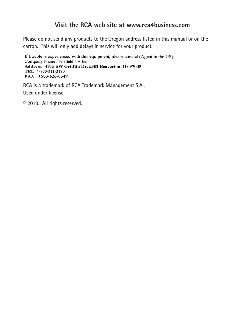 Visit the RCA web site at www.rca4business.comPlease do not send any products to the Oregon address listed in this manual or on the carton.  This will only add delays in service for your product.RCA is a trademark of RCA Trademark Management S.A.,Used under license.© 2013.  All rights reserved.