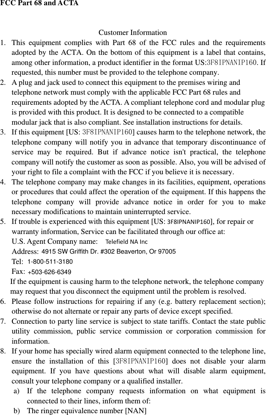   FCC Part 68 and ACTA   Customer Information 1. This equipment complies with Part 68 of the FCC rules and the requirements adopted by the ACTA. On the bottom of this equipment is a label that contains, among other information, a product identifier in the format US:3F8IPNANIP160. If requested, this number must be provided to the telephone company. 2. A plug and jack used to connect this equipment to the premises wiring and telephone network must comply with the applicable FCC Part 68 rules and requirements adopted by the ACTA. A compliant telephone cord and modular plug is provided with this product. It is designed to be connected to a compatible modular jack that is also compliant. See installation instructions for details. 3. If this equipment [US: 3F8IPNANIP160] causes harm to the telephone network, the telephone company will notify you in advance that temporary discontinuance of service may be required. But if advance notice isn&apos;t practical, the telephone company will notify the customer as soon as possible. Also, you will be advised of your right to file a complaint with the FCC if you believe it is necessary. 4. The telephone company may make changes in its facilities, equipment, operations or procedures that could affect the operation of the equipment. If this happens the telephone company will provide advance notice in order for you to make necessary modifications to maintain uninterrupted service. 5. If trouble is experienced with this equipment [US:3F8IPNANIP160], for repair or warranty information, Service can be facilitated through our office at: U.S. Agent Company name:    Te l e f i e l d NAIncAddress:    Tel:Fax:If the equipment is causing harm to the telephone network, the telephone company may request that you disconnect the equipment until the problem is resolved. 6. Please follow instructions for repairing if any (e.g. battery replacement section); otherwise do not alternate or repair any parts of device except specified.   7. Connection to party line service is subject to state tariffs. Contact the state public utility commission, public service commission or corporation commission for information. 8. If your home has specially wired alarm equipment connected to the telephone line, ensure the installation of this [3F8IPNANIP160] does not disable your alarm equipment. If you have questions about what will disable alarm equipment, consult your telephone company or a qualified installer. a) If the telephone company requests information on what equipment is connected to their lines, inform them of: b) The ringer equivalence number [NAN] 4915 SW Griffith Dr. #302 Beaverton, Or 970051-800-511-3180+503-626-6349