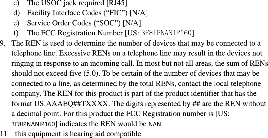 c) The USOC jack required [RJ45] d) Facility Interface Codes (“FIC”) [N/A] e) Service Order Codes (“SOC”) [N/A] f) The FCC Registration Number [US: 3F8IPNANIP160] 9. The REN is used to determine the number of devices that may be connected to a telephone line. Excessive RENs on a telephone line may result in the devices not ringing in response to an incoming call. In most but not all areas, the sum of RENs should not exceed five (5.0). To be certain of the number of devices that may be connected to a line, as determined by the total RENs, contact the local telephone company. The REN for this product is part of the product identifier that has the format US:AAAEQ##TXXXX. The digits represented by ## are the REN without a decimal point. For this product the FCC Registration number is [US: 3F8IPNANIP160] indicates the REN would be NAN. 11    this equipment is hearing aid compatible                                 