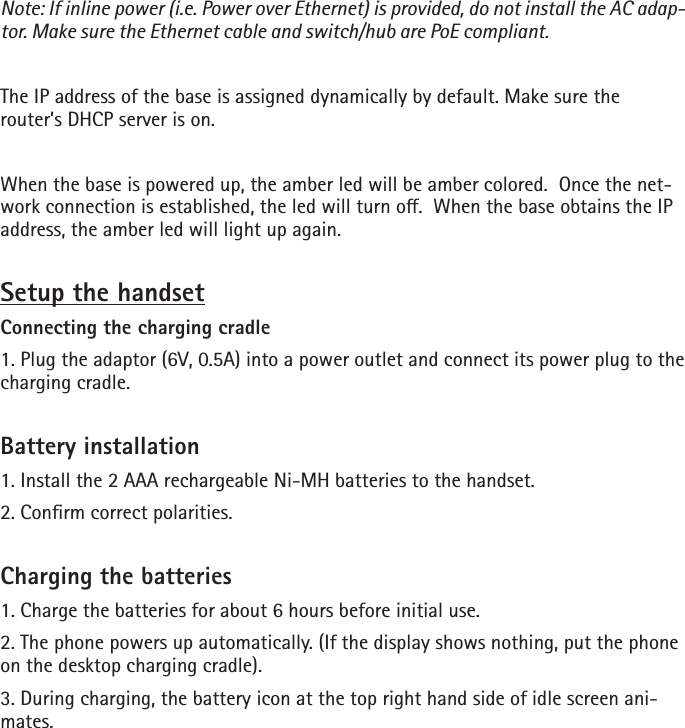 Note: If inline power (i.e. Power over Ethernet) is provided, do not install the AC adap-tor. Make sure the Ethernet cable and switch/hub are PoE compliant. The IP address of the base is assigned dynamically by default. Make sure the router’s DHCP server is on.When the base is powered up, the amber led will be amber colored.  Once the net-work connection is established, the led will turn o.  When the base obtains the IP address, the amber led will light up again.Setup the handsetConnecting the charging cradle1. Plug the adaptor (6V, 0.5A) into a power outlet and connect its power plug to the charging cradle.Battery installation1. Install the 2 AAA rechargeable Ni-MH batteries to the handset.2. Conrm correct polarities.Charging the batteries1. Charge the batteries for about 6 hours before initial use.2. The phone powers up automatically. (If the display shows nothing, put the phone on the desktop charging cradle).3. During charging, the battery icon at the top right hand side of idle screen ani-mates. 