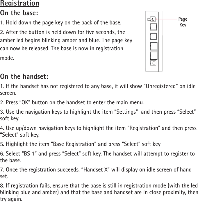 RegistrationOn the base:1. Hold down the page key on the back of the base.2. After the button is held down for ve seconds, the amber led begins blinking amber and blue. The page key can now be released. The base is now in registration mode.On the handset:1. If the handset has not registered to any base, it will show “Unregistered” on idle screen. 2. Press “OK” button on the handset to enter the main menu.3. Use the navigation keys to highlight the item “Settings”  and then press “Select” soft key.4. Use up/down navigation keys to highlight the item “Registration” and then press “Select” soft key.5. Highlight the item “Base Registration” and press “Select” soft key6. Select “BS 1” and press “Select” soft key. The handset will attempt to register to the base.7. Once the registration succeeds, “Handset X” will display on idle screen of hand-set.8. If registration fails, ensure that the base is still in registration mode (with the led blinking blue and amber) and that the base and handset are in close proximity, then try again.PageKey