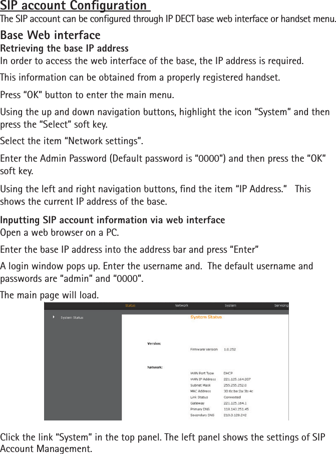 SIP account Conguration The SIP account can be congured through IP DECT base web interface or handset menu.Base Web interfaceRetrieving the base IP addressIn order to access the web interface of the base, the IP address is required.This information can be obtained from a properly registered handset. Press “OK” button to enter the main menu.Using the up and down navigation buttons, highlight the icon “System” and then press the “Select” soft key.Select the item “Network settings”.Enter the Admin Password (Default password is “0000”) and then press the “OK” soft key.Using the left and right navigation buttons, nd the item “IP Address.”   This shows the current IP address of the base.Inputting SIP account information via web interfaceOpen a web browser on a PC.Enter the base IP address into the address bar and press “Enter”A login window pops up. Enter the username and.  The default username and passwords are “admin” and “0000”.The main page will load.Click the link “System” in the top panel. The left panel shows the settings of SIP Account Management.