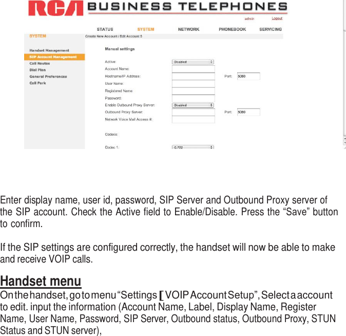           Enter display name, user id, password, SIP Server and Outbound Proxy server of the SIP account. Check the Active field to Enable/Disable. Press the “Save” button to confirm.  If the SIP settings are configured correctly, the handset will now be able to make and receive VOIP calls.  Handset menu On the handset, go to menu “Settings [ VOIP Account Setup”, Select a account to edit. input the information (Account Name, Label, Display Name, Register Name, User Name, Password, SIP Server, Outbound status, Outbound Proxy, STUN Status and STUN server), 