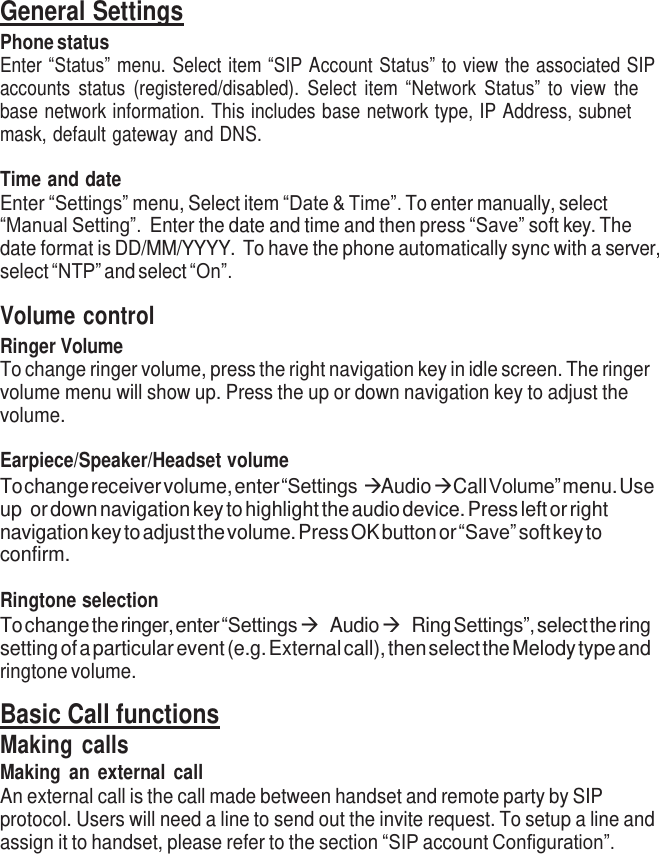     General Settings Phone status Enter “Status” menu. Select item “SIP Account Status” to view the associated SIP accounts  status  (registered/disabled).  Select  item  “Network Status” to  view  the base network information. This includes base network type, IP Address, subnet mask, default gateway and DNS.  Time and date Enter “Settings” menu, Select item “Date &amp; Time”. To enter manually, select “Manual Setting”.  Enter the date and time and then press “Save” soft key. The date format is DD/MM/YYYY. To have the phone automatically sync with a server, select “NTP” and select “On”.  Volume control Ringer Volume To change ringer volume, press the right navigation key in idle screen. The ringer volume menu will show up. Press the up or down navigation key to adjust the volume.  Earpiece/Speaker/Headset volume To change receiver volume, enter “Settings  Audio   Call Volume” menu. Use up or down navigation key to highlight the audio device. Press left or right navigation key to adjust the volume. Press OK button or “Save” soft key to confirm.  Ringtone selection To change the ringer, enter “Settings  Audio  Ring Settings”, select the ring setting of a particular event (e.g. External call), then select the Melody type and ringtone volume.  Basic Call functions Making calls Making  an  external call An external call is the call made between handset and remote party by SIP protocol. Users will need a line to send out the invite request. To setup a line and assign it to handset, please refer to the section “SIP account Configuration”. 