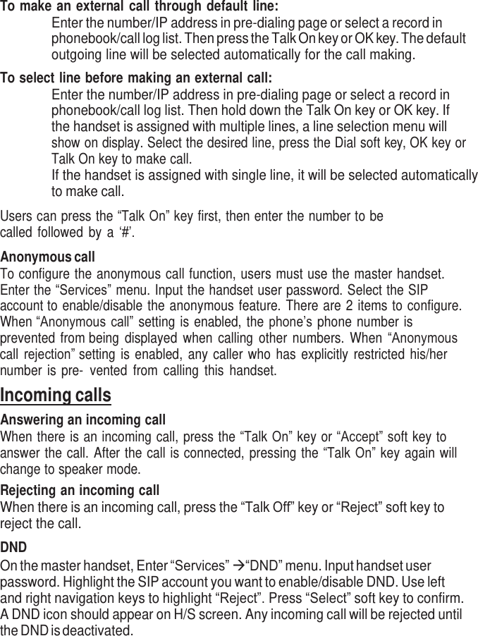     To make an external call through default line: Enter the number/IP address in pre-dialing page or select a record in phonebook/call log list. Then press the Talk On key or OK key. The default outgoing line will be selected automatically for the call making. To select line before making an external call: Enter the number/IP address in pre-dialing page or select a record in phonebook/call log list. Then hold down the Talk On key or OK key. If the handset is assigned with multiple lines, a line selection menu will show on display. Select the desired line, press the Dial soft key, OK key or Talk On key to make call. If the handset is assigned with single line, it will be selected automatically to make call.  Users can press the “Talk On” key first, then enter the number to be called followed  by a ‘#’.  Anonymous call To configure the anonymous call function, users must use the master handset. Enter the “Services” menu. Input the handset user password. Select the SIP account to enable/disable the anonymous feature. There are 2 items to configure. When “Anonymous call” setting is enabled, the phone’s phone number is prevented from being  displayed  when  calling  other  numbers.  When  “Anonymous call rejection” setting is enabled,  any caller  who  has  explicitly  restricted  his/her number  is pre- vented  from  calling  this  handset. Incoming calls Answering an incoming call When there is an incoming call, press the “Talk On” key or “Accept” soft key to answer the call. After the call is connected, pressing the “Talk On” key again will change to speaker mode. Rejecting an incoming call When there is an incoming call, press the “Talk Off” key or “Reject” soft key to reject the call.  DND On the master handset, Enter “Services”  “DND” menu. Input handset user password. Highlight the SIP account you want to enable/disable DND. Use left and right navigation keys to highlight “Reject”. Press “Select” soft key to confirm. A DND icon should appear on H/S screen. Any incoming call will be rejected until the DND is deactivated. 