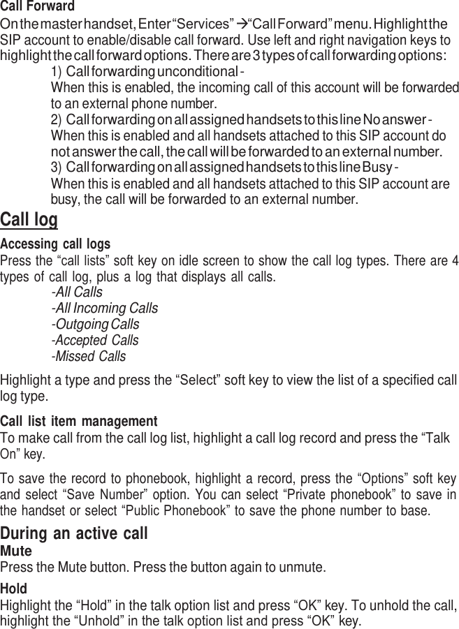     Call Forward On the master handset, Enter “Services”  “Call Forward” menu. Highlight the SIP account to enable/disable call forward. Use left and right navigation keys to highlight the call forward options. There are 3 types of call forwarding options: 1) Call forwarding unconditional - When this is enabled, the incoming call of this account will be forwarded to an external phone number. 2) Call forwarding on all assigned handsets to this line No answer - When this is enabled and all handsets attached to this SIP account do not answer the call, the call will be forwarded to an external number. 3) Call forwarding on all assigned handsets to this line Busy - When this is enabled and all handsets attached to this SIP account are busy, the call will be forwarded to an external number. Call log Accessing call logs Press the “call lists” soft key on idle screen to show the call log types. There are 4 types of call log, plus a log that displays all calls. -All Calls -All Incoming Calls -Outgoing Calls -Accepted Calls -Missed Calls  Highlight a type and press the “Select” soft key to view the list of a specified call log type.  Call list item management To make call from the call log list, highlight a call log record and press the “Talk On” key.  To save the record to phonebook, highlight a record, press the “Options” soft key and select  “Save Number” option.  You can select “Private phonebook” to save in the handset or select “Public Phonebook” to save the phone number to base. During an active call Mute Press the Mute button. Press the button again to unmute. Hold Highlight the “Hold” in the talk option list and press “OK” key. To unhold the call, highlight the “Unhold” in the talk option list and press “OK” key. 