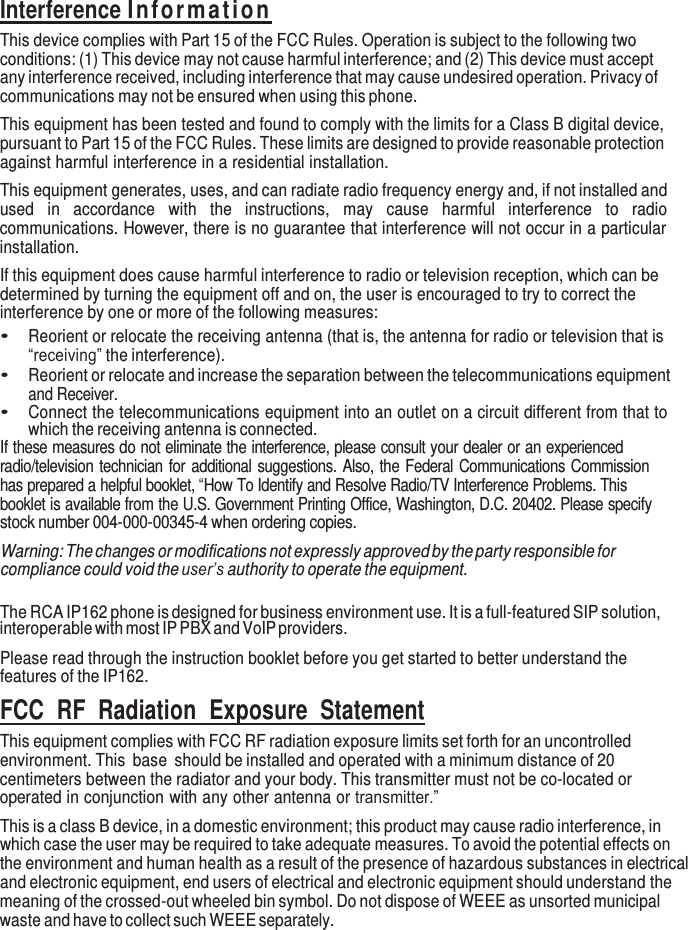     Interference Information This device complies with Part 15 of the FCC Rules. Operation is subject to the following two conditions: (1) This device may not cause harmful interference; and (2) This device must accept any interference received, including interference that may cause undesired operation. Privacy of communications may not be ensured when using this phone. This equipment has been tested and found to comply with the limits for a Class B digital device, pursuant to Part 15 of the FCC Rules. These limits are designed to provide reasonable protection against harmful interference in a residential installation. This equipment generates, uses, and can radiate radio frequency energy and, if not installed and used  in  accordance  with  the  instructions,  may  cause  harmful  interference  to  radio communications. However, there is no guarantee that interference will not occur in a particular installation. If this equipment does cause harmful interference to radio or television reception, which can be determined by turning the equipment off and on, the user is encouraged to try to correct the interference by one or more of the following measures: • Reorient or relocate the receiving antenna (that is, the antenna for radio or television that is “receiving” the interference). • Reorient or relocate and increase the separation between the telecommunications equipment and Receiver. • Connect the telecommunications equipment into an outlet on a circuit different from that to which the receiving antenna is connected. If these measures do not eliminate the interference, please consult your dealer or an experienced radio/television technician for additional suggestions. Also, the Federal Communications Commission has prepared a helpful booklet, “How To Identify and Resolve Radio/TV Interference Problems. This booklet is available from the U.S. Government Printing Office, Washington, D.C. 20402. Please specify stock number 004-000-00345-4 when ordering copies. Warning: The changes or modifications not expressly approved by the party responsible for compliance could void the user’s authority to operate the equipment.   The RCA IP162 phone is designed for business environment use. It is a full-featured SIP solution, interoperable with most IP PBX and VoIP providers.  Please read through the instruction booklet before you get started to better understand the features of the IP162. FCC  RF  Radiation  Exposure  Statement This equipment complies with FCC RF radiation exposure limits set forth for an uncontrolled environment. This  base  should be installed and operated with a minimum distance of 20 centimeters between the radiator and your body. This transmitter must not be co-located or operated in conjunction with any other antenna or transmitter.” This is a class B device, in a domestic environment; this product may cause radio interference, in which case the user may be required to take adequate measures. To avoid the potential effects on the environment and human health as a result of the presence of hazardous substances in electrical and electronic equipment, end users of electrical and electronic equipment should understand the meaning of the crossed-out wheeled bin symbol. Do not dispose of WEEE as unsorted municipal waste and have to collect such WEEE separately. 