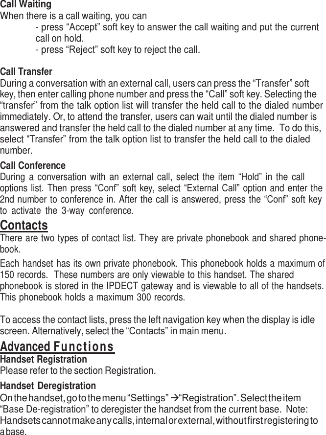     Call Waiting When there is a call waiting, you can - press “Accept” soft key to answer the call waiting and put the current call on hold. - press “Reject” soft key to reject the call.  Call Transfer During a conversation with an external call, users can press the “Transfer” soft key, then enter calling phone number and press the “Call” soft key. Selecting the “transfer” from the talk option list will transfer the held call to the dialed number immediately. Or, to attend the transfer, users can wait until the dialed number is answered and transfer the held call to the dialed number at any time.  To do this, select “Transfer” from the talk option list to transfer the held call to the dialed number. Call Conference During  a  conversation with  an  external  call, select  the  item  “Hold” in  the  call options list. Then press “Conf” soft key, select “External Call” option and enter the 2nd number to conference in. After the call is answered, press the “Conf” soft key to  activate  the  3-way  conference. Contacts There are two types of contact list. They are private phonebook and shared phone- book. Each handset has its own private phonebook. This phonebook holds a maximum of 150 records.  These numbers are only viewable to this handset. The shared phonebook is stored in the IPDECT gateway and is viewable to all of the handsets. This phonebook holds a maximum 300 records.  To access the contact lists, press the left navigation key when the display is idle screen. Alternatively, select the “Contacts” in main menu. Advanced Functions Handset Registration Please refer to the section Registration. Handset Deregistration On the handset, go to the menu “Settings”  “Registration”. Select the item “Base De-registration” to deregister the handset from the current base.  Note: Handsets cannot make any calls, internal or external, without first registering to a base. 