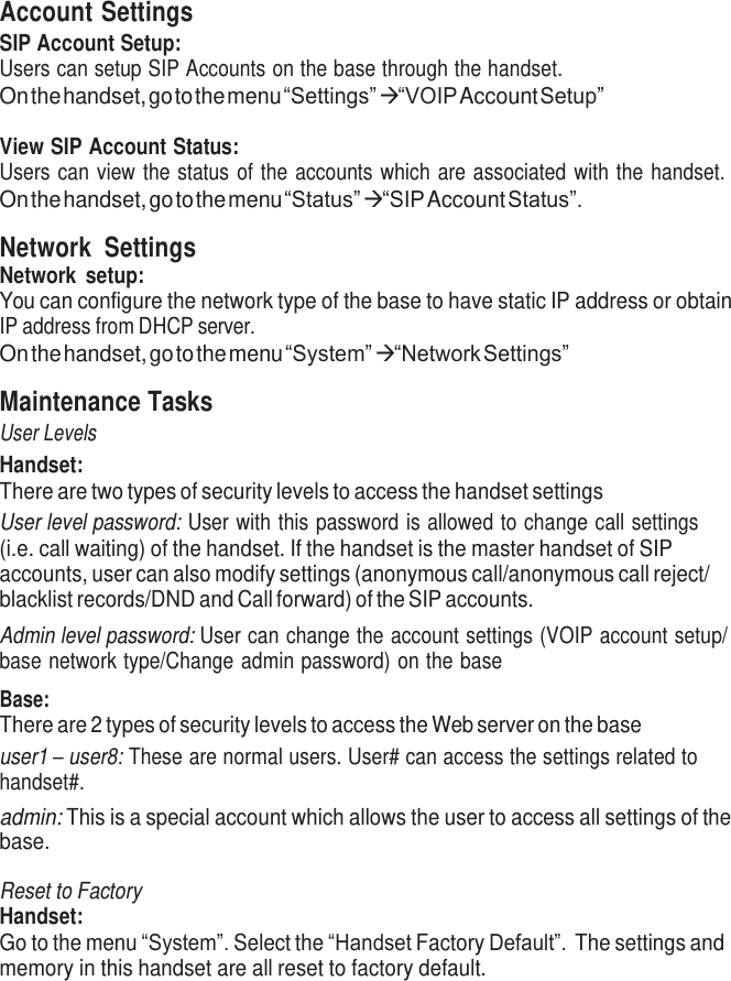     Account Settings SIP Account Setup: Users can setup SIP Accounts on the base through the handset. On the handset, go to the menu “Settings”  “VOIP Account Setup”  View SIP Account Status: Users can view the status of the accounts which are associated with the handset. On the handset, go to the menu “Status”  “SIP Account Status”.  Network  Settings Network  setup: You can configure the network type of the base to have static IP address or obtain IP address from DHCP server. On the handset, go to the menu “System”  “Network Settings”  Maintenance Tasks User Levels Handset: There are two types of security levels to access the handset settings User level password: User with this password is allowed to change call settings (i.e. call waiting) of the handset. If the handset is the master handset of SIP accounts, user can also modify settings (anonymous call/anonymous call reject/ blacklist records/DND and Call forward) of the SIP accounts. Admin level password: User can change the account settings (VOIP account setup/ base network type/Change admin password) on the base  Base: There are 2 types of security levels to access the Web server on the base user1 – user8: These are normal users. User# can access the settings related to handset#. admin: This is a special account which allows the user to access all settings of the base.  Reset to Factory Handset: Go to the menu “System”. Select the “Handset Factory Default”. The settings and memory in this handset are all reset to factory default. 