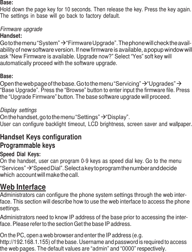     Base: Hold down the page key for 10 seconds. Then release the key. Press the key again. The settings in base will go back to factory default.  Firmware upgrade Handset: Go to the menu “System”   “Firmware Upgrade”. The phone will check the avail- ability of new software version. If new firmware is available, a popup window will ask “New Firmware is available. Upgrade now?” Select “Yes” soft key will automatically proceed with the software upgrade.  Base: Open the web page of the base. Go to the menu “Servicing”  “Upgrades”  “Base Upgrade”. Press the “Browse” button to enter input the firmware file. Press the “Upgrade Firmware” button. The base software upgrade will proceed.  Display settings On the handset, go to the menu “Settings”  “Display”. User can configure backlight timeout, LCD brightness, screen saver and wallpaper.  Handset Keys configuration Programmable keys Speed Dial Keys: On the handset, user can program 0-9 keys as speed dial key. Go to the menu “Services”  “Speed Dial”. Select a key to program the number and decide which account will make the call.  Web Interface Administrators can configure the phone system settings through the web inter- face. This section will describe how to use the web interface to access the phone settings. Administrators need to know IP address of the base prior to accessing the inter- face. Please refer to the section Get the base IP address.  On the PC, open a web browser and enter the IP address (e.g. http://192.168.1.155) of the base. Username and password is required to access the web pages. The default values are “admin” and “0000” respectively. 