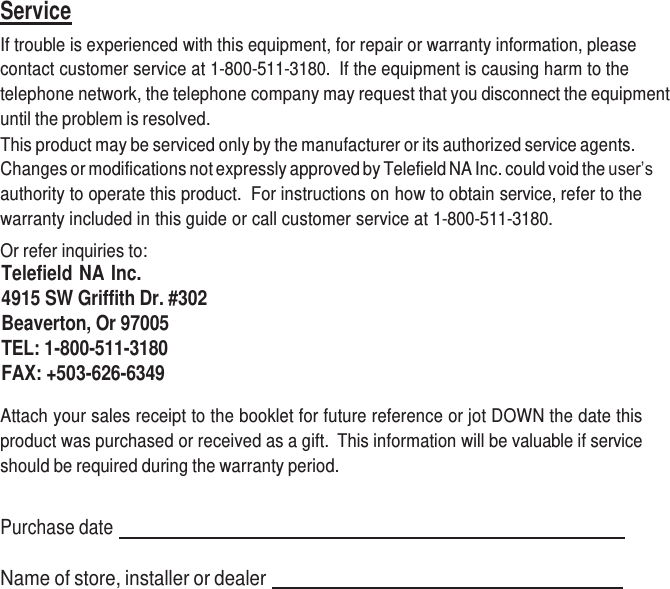     Service If trouble is experienced with this equipment, for repair or warranty information, please contact customer service at 1-800-511-3180.  If the equipment is causing harm to the telephone network, the telephone company may request that you disconnect the equipment until the problem is resolved. This product may be serviced only by the manufacturer or its authorized service agents. Changes or modifications not expressly approved by Telefield NA Inc. could void the user’s authority to operate this product.  For instructions on how to obtain service, refer to the warranty included in this guide or call customer service at 1-800-511-3180. Or refer inquiries to: Telefield NA Inc. 4915 SW Griffith Dr. #302 Beaverton, Or 97005 TEL: 1-800-511-3180 FAX: +503-626-6349  Attach your sales receipt to the booklet for future reference or jot DOWN the date this product was purchased or received as a gift.  This information will be valuable if service should be required during the warranty period.   Purchase date     Name of store, installer or dealer    