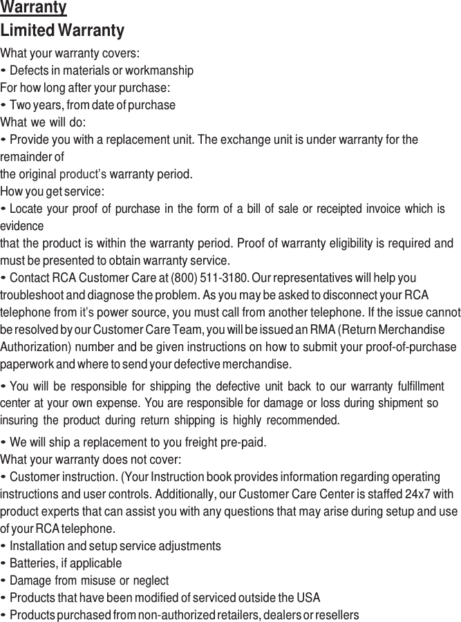     Warranty Limited Warranty What your warranty covers: • Defects in materials or workmanship For how long after your purchase: • Two years, from date of purchase What we will do: • Provide you with a replacement unit. The exchange unit is under warranty for the remainder of the original product’s warranty period. How you get service: • Locate your proof of purchase in the form of a bill of sale or receipted invoice which is evidence that the product is within the warranty period. Proof of warranty eligibility is required and must be presented to obtain warranty service. • Contact RCA Customer Care at (800) 511-3180. Our representatives will help you troubleshoot and diagnose the problem. As you may be asked to disconnect your RCA telephone from it’s power source, you must call from another telephone. If the issue cannot be resolved by our Customer Care Team, you will be issued an RMA (Return Merchandise Authorization) number and be given instructions on how to submit your proof-of-purchase paperwork and where to send your defective merchandise. • You  will  be  responsible  for  shipping  the  defective  unit  back  to our  warranty  fulfillment center at your own expense. You are responsible for damage or loss during shipment so insuring the product  during  return  shipping  is highly  recommended. • We will ship a replacement to you freight pre-paid. What your warranty does not cover: • Customer instruction. (Your Instruction book provides information regarding operating instructions and user controls. Additionally, our Customer Care Center is staffed 24x7 with product experts that can assist you with any questions that may arise during setup and use of your RCA telephone. • Installation and setup service adjustments • Batteries, if applicable • Damage from misuse or neglect • Products that have been modified of serviced outside the USA • Products purchased from non-authorized retailers, dealers or resellers 