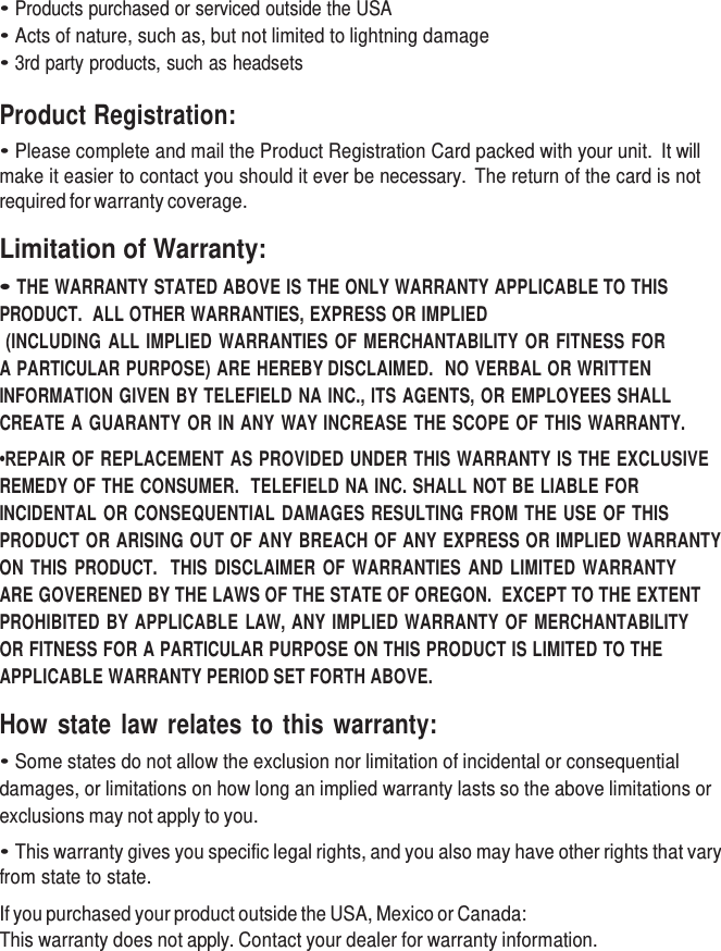     • Products purchased or serviced outside the USA • Acts of nature, such as, but not limited to lightning damage • 3rd party products, such as headsets  Product Registration: • Please complete and mail the Product Registration Card packed with your unit.  It will make it easier to contact you should it ever be necessary.  The return of the card is not required for warranty coverage.  Limitation of Warranty:  • THE WARRANTY STATED ABOVE IS THE ONLY WARRANTY APPLICABLE TO THIS PRODUCT.  ALL OTHER WARRANTIES, EXPRESS OR IMPLIED (INCLUDING ALL IMPLIED WARRANTIES OF MERCHANTABILITY OR FITNESS FOR   A PARTICULAR PURPOSE) ARE HEREBY DISCLAIMED.  NO VERBAL OR WRITTEN INFORMATION GIVEN BY TELEFIELD NA INC., ITS AGENTS, OR EMPLOYEES SHALL CREATE A GUARANTY OR IN ANY WAY INCREASE THE SCOPE OF THIS WARRANTY. •REPAIR OF REPLACEMENT AS PROVIDED UNDER THIS WARRANTY IS THE EXCLUSIVE REMEDY OF THE CONSUMER.  TELEFIELD NA INC. SHALL NOT BE LIABLE FOR INCIDENTAL OR CONSEQUENTIAL DAMAGES RESULTING FROM THE USE OF THIS PRODUCT OR ARISING OUT OF ANY BREACH OF ANY EXPRESS OR IMPLIED WARRANTY ON THIS  PRODUCT.   THIS  DISCLAIMER OF WARRANTIES  AND LIMITED  WARRANTY ARE GOVERENED BY THE LAWS OF THE STATE OF OREGON.  EXCEPT TO THE EXTENT PROHIBITED BY APPLICABLE LAW, ANY IMPLIED WARRANTY OF MERCHANTABILITY OR FITNESS FOR A PARTICULAR PURPOSE ON THIS PRODUCT IS LIMITED TO THE APPLICABLE WARRANTY PERIOD SET FORTH ABOVE.  How state law relates to this warranty: • Some states do not allow the exclusion nor limitation of incidental or consequential damages, or limitations on how long an implied warranty lasts so the above limitations or exclusions may not apply to you. • This warranty gives you specific legal rights, and you also may have other rights that vary from state to state.  If you purchased your product outside the USA, Mexico or Canada: This warranty does not apply. Contact your dealer for warranty information. 