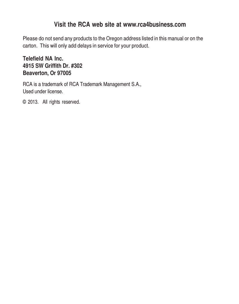     Visit the RCA web site at www.rca4business.com  Please do not send any products to the Oregon address listed in this manual or on the carton.  This will only add delays in service for your product.  Telefield NA Inc. 4915 SW Griffith Dr. #302 Beaverton, Or 97005  RCA is a trademark of RCA Trademark Management S.A., Used under license.  ©  2013.   All  rights  reserved. 