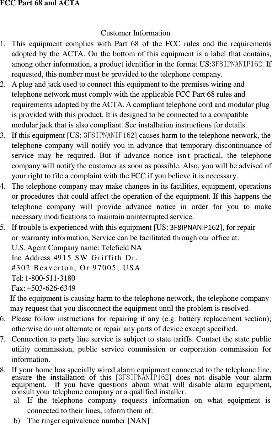            FCC Part 68 and ACTA    Customer Information 1. This  equipment  complies  with  Part  68  of  the  FCC  rules  and  the  requirements adopted by the ACTA. On the bottom of this equipment is a label that contains, among other information, a product identifier in the format US:3F8IPNANIP162. If requested, this number must be provided to the telephone company. 2. A plug and jack used to connect this equipment to the premises wiring and telephone network must comply with the applicable FCC Part 68 rules and requirements adopted by the ACTA. A compliant telephone cord and modular plug is provided with this product. It is designed to be connected to a compatible modular jack that is also compliant. See installation instructions for details. 3. If this equipment [US: 3F8IPNANIP162] causes harm to the telephone network, the telephone company will notify you in advance that temporary discontinuance of service  may  be  required.  But  if  advance  notice  isn&apos;t  practical,  the  telephone company will notify the customer as soon as possible. Also, you will be advised of your right to file a complaint with the FCC if you believe it is necessary. 4. The telephone company may make changes in its facilities, equipment, operations or procedures that could affect the operation of the equipment. If this happens the telephone  company  will  provide  advance  notice  in  order  for  you  to  make necessary modifications to maintain uninterrupted service. 5. If trouble is experienced with this equipment [US: 3F8IPNANIP162], for repair or  warranty information, Service can be facilitated through our office at: U.S. Agent Company name: Telefield NA Inc Address: 4915 SW Griffith Dr. #302 Beav erton, Or 97005 , USA Tel: 1‐800‐511‐3180 Fax: +503‐626‐6349 If the equipment is causing harm to the telephone network, the telephone company may request that you disconnect the equipment until the problem is resolved. 6. Please follow instructions for repairing if any (e.g. battery replacement section); otherwise do not alternate or repair any parts of device except specified. 7. Connection to party line service is subject to state tariffs. Contact the state public utility  commission,  public  service  commission  or  corporation  commission  for information. 8. If your home has specially wired alarm equipment connected to the telephone line, ensure  the  installation  of  this  [3F8IPNANIP162]  does  not  disable  your  alarm equipment.    If  you  have  questions  about  what  will  disable  alarm  equipment, consult your telephone company or a qualified installer. a) If   the   telephone  company   requests   information  on   what  equipment  is connected to their lines, inform them of: b) The ringer equivalence number [NAN] 