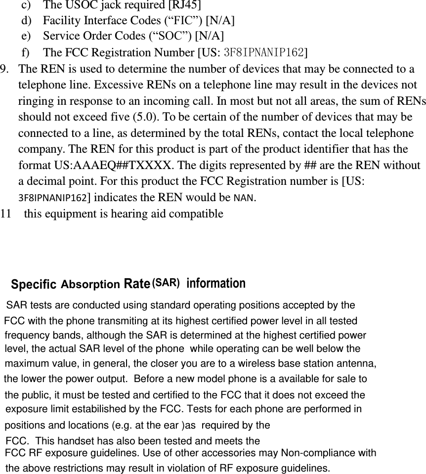 FCC.  This handset has also been tested and meets the         c) The USOC jack required [RJ45] d) Facility Interface Codes (“FIC”) [N/A] e) Service Order Codes (“SOC”) [N/A] f) The FCC Registration Number [US: 3F8IPNANIP162] 9. The REN is used to determine the number of devices that may be connected to a telephone line. Excessive RENs on a telephone line may result in the devices not ringing in response to an incoming call. In most but not all areas, the sum of RENs should not exceed five (5.0). To be certain of the number of devices that may be connected to a line, as determined by the total RENs, contact the local telephone company. The REN for this product is part of the product identifier that has the format US:AAAEQ##TXXXX. The digits represented by ## are the REN without a decimal point. For this product the FCC Registration number is [US: 3F8IPNANIP162] indicates the REN would be NAN. 11  this equipment is hearing aid compatible           Specic Absorption Rate (SAR) information  SAR tests are conducted using standard operating positions accepted by the FCC with the phone transmiting at its highest certified power level in all testedfrequency bands, although the SAR is determined at the highest certified powerlevel, the actual SAR level of the phone  while operating can be well below the maximum value, in general, the closer you are to a wireless base station antenna,the lower the power output.  Before a new model phone is a available for sale to the public, it must be tested and certified to the FCC that it does not exceed theexposure limit estabilished by the FCC. Tests for each phone are performed inpositions and locations (e.g. at the ear )as  required by the FCC RF exposure guidelines. Use of other accessories may Non-compliance withthe above restrictions may result in violation of RF exposure guidelines.