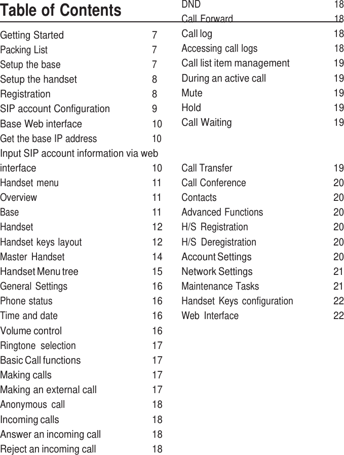     Table of Contents Getting Started  7 Packing List  7 Setup the base  7 Setup the handset  8 Registration  8 SIP account Configuration  9 Base Web interface  10 Get the base IP address  10 Input SIP account information via web DND  18 Call Forward  18 Call log  18 Accessing call logs  18 Call list item management  19 During an active call  19 Mute  19 Hold  19 Call Waiting    19 interface 10 Call Transfer 19 Handset menu 11 Call Conference 20 Overview 11 Contacts 20 Base 11 Advanced Functions 20 Handset 12 H/S  Registration 20 Handset keys layout 12 H/S  Deregistration 20 Master  Handset 14 Account Settings 20 Handset Menu tree 15 Network Settings 21 General Settings 16 Maintenance Tasks 21 Phone status 16 Handset  Keys  configuration 22 Time and date 16 Web  Interface 22 Volume control 16   Ringtone  selection 17   Basic Call functions 17   Making calls 17   Making an external call 17   Anonymous  call 18   Incoming calls 18   Answer an incoming call 18   Reject an incoming call 18   