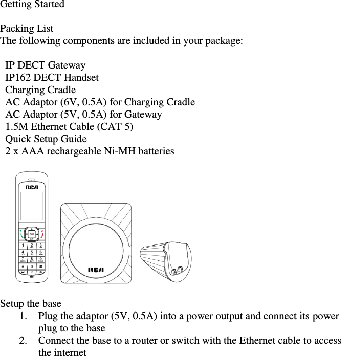    Getting Started                                                                                                             Packing List The following components are included in your package:    IP DECT Gateway   IP162 DECT Handset   Charging Cradle   AC Adaptor (6V, 0.5A) for Charging Cradle   AC Adaptor (5V, 0.5A) for Gateway   1.5M Ethernet Cable (CAT 5)   Quick Setup Guide   2 x AAA rechargeable Ni-MH batteries                Setup the base 1. Plug the adaptor (5V, 0.5A) into a power output and connect its power plug to the base 2. Connect the base to a router or switch with the Ethernet cable to access the internet