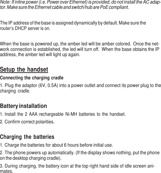     Note: If inline power (i.e. Power over Ethernet) is provided, do not install the AC adap- tor. Make sure the Ethernet cable and switch/hub are PoE compliant.   The IP address of the base is assigned dynamically by default. Make sure the router’s DHCP server is on.   When the base is powered up, the amber led will be amber colored.  Once the net- work connection is established, the led will turn off.  When the base obtains the IP address, the amber led will light up again.   Setup the handset Connecting the charging cradle 1. Plug the adaptor (6V, 0.5A) into a power outlet and connect its power plug to the charging  cradle.   Battery installation 1. Install  the  2  AAA  rechargeable  Ni-MH  batteries to the handset. 2. Confirm correct polarities.   Charging the batteries 1. Charge the batteries for about 6 hours before initial use. 2. The phone powers up automatically. (If the display shows nothing, put the phone on the desktop charging cradle). 3. During charging, the battery icon at the top right hand side of idle screen ani- mates. 