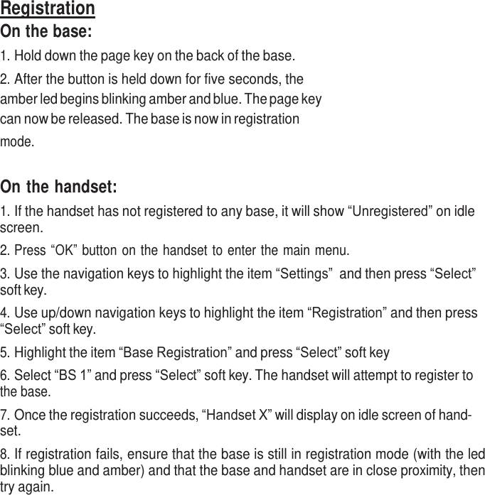     Registration On the base: 1. Hold down the page key on the back of the base. 2. After the button is held down for five seconds, the amber led begins blinking amber and blue. The page key can now be released. The base is now in registration mode.    On the handset: 1. If the handset has not registered to any base, it will show “Unregistered” on idle screen. 2. Press “OK” button on the handset to enter the main menu. 3. Use the navigation keys to highlight the item “Settings” and then press “Select” soft key. 4. Use up/down navigation keys to highlight the item “Registration” and then press “Select” soft key. 5. Highlight the item “Base Registration” and press “Select” soft key 6. Select “BS 1” and press “Select” soft key. The handset will attempt to register to the base. 7. Once the registration succeeds, “Handset X” will display on idle screen of hand- set. 8. If registration fails, ensure that the base is still in registration mode (with the led blinking blue and amber) and that the base and handset are in close proximity, then try again. 