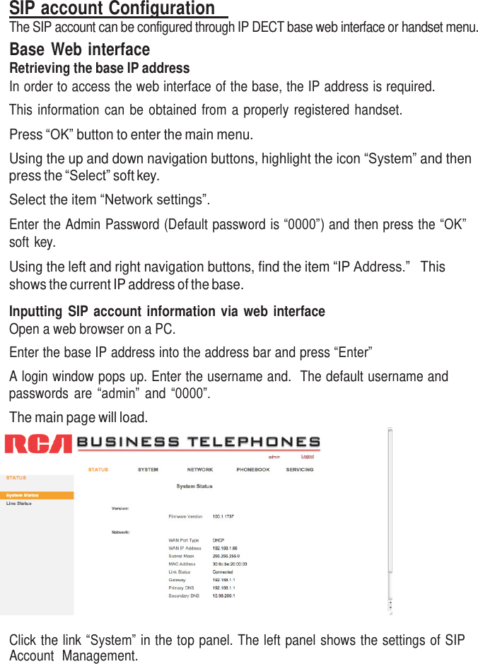     SIP account Configuration   The SIP account can be configured through IP DECT base web interface or handset menu. Base Web interface Retrieving the base IP address In order to access the web interface of the base, the IP address is required. This information can be  obtained from a properly  registered handset. Press “OK” button to enter the main menu. Using the up and down navigation buttons, highlight the icon “System” and then press the “Select” soft key. Select the item “Network settings”.  Enter the Admin Password (Default password is “0000”) and then press the “OK” soft key.  Using the left and right navigation buttons, find the item “IP Address.”   This shows the current IP address of the base.  Inputting  SIP account information via web interface Open a web browser on a PC. Enter the base IP address into the address bar and press “Enter” A login window pops up. Enter the username and.  The default username and passwords  are  “admin”  and  “0000”. The main page will load.   Click the link “System” in the top panel. The left panel shows the settings of SIP Account  Management. 