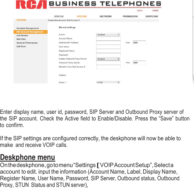           Enter display name, user id, password, SIP Server and Outbound Proxy server of the SIP account. Check the Active field to Enable/Disable. Press the “Save” button to confirm.  If the SIP settings are configured correctly, the deskphone will now be able to make and receive VOIP calls.  Deskphone menu On the deskphone, go to menu “Settings [ VOIP Account Setup”, Select a account to edit. input the information (Account Name, Label, Display Name, Register Name, User Name, Password, SIP Server, Outbound status, Outbound Proxy, STUN Status and STUN server), 