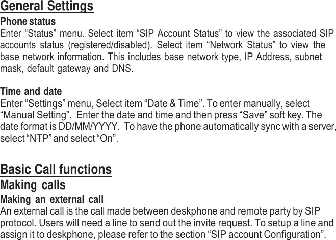     General Settings Phone status Enter “Status” menu. Select item “SIP Account Status” to view the associated SIP accounts  status  (registered/disabled).  Select  item “Network Status” to  view  the base network information. This includes base network type, IP Address, subnet mask, default gateway and DNS.  Time and date Enter “Settings” menu, Select item “Date &amp; Time”. To enter manually, select “Manual Setting”. Enter the date and time and then press “Save” soft key. The date format is DD/MM/YYYY. To have the phone automatically sync with a server, select “NTP” and select “On”.   Basic Call functions Making calls Making  an  external  call An external call is the call made between deskphone and remote party by SIP protocol. Users will need a line to send out the invite request. To setup a line and assign it to deskphone, please refer to the section “SIP account Configuration”. 