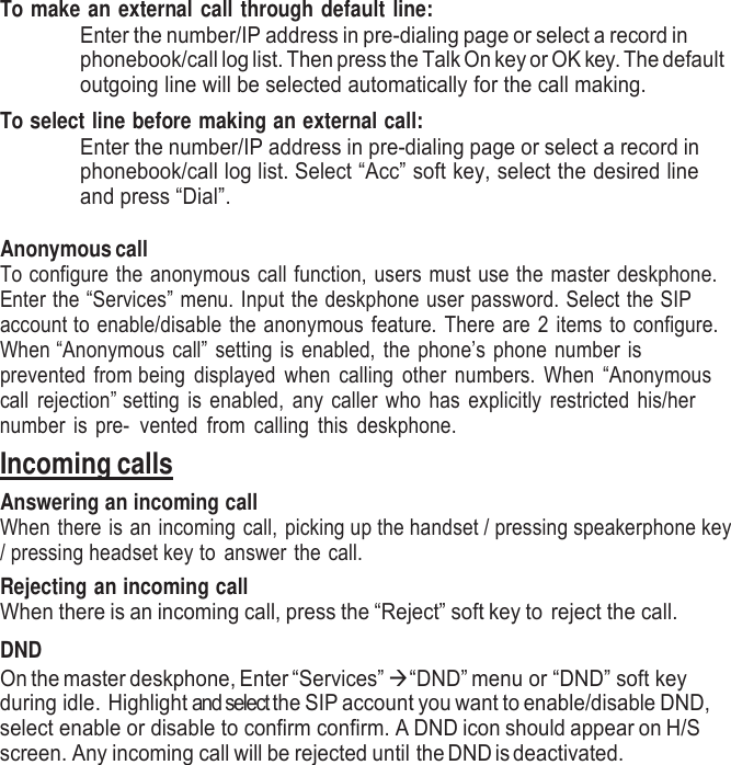     To make an external call through default line: Enter the number/IP address in pre-dialing page or select a record in phonebook/call log list. Then press the Talk On key or OK key. The default outgoing line will be selected automatically for the call making. To select line before making an external call: Enter the number/IP address in pre-dialing page or select a record in phonebook/call log list. Select “Acc” soft key, select the desired line and press “Dial”.    Anonymous call To configure the anonymous call function, users must use the master deskphone. Enter the “Services” menu. Input the deskphone user password. Select the SIP account to enable/disable the anonymous feature. There are 2 items to configure. When “Anonymous call” setting is enabled, the phone’s phone number is prevented from being  displayed when  calling  other  numbers.  When  “Anonymous call rejection” setting is enabled, any caller who has explicitly restricted his/her number is pre- vented  from  calling  this  deskphone. Incoming calls Answering an incoming call When there is an incoming call, picking up the handset / pressing speakerphone key / pressing headset key to answer the call.  Rejecting an incoming call When there is an incoming call, press the “Reject” soft key to reject the call.  DND On the master deskphone, Enter “Services”  “DND” menu or “DND” soft key during idle.  Highlight and select the SIP account you want to enable/disable DND,  select enable or disable to confirm confirm. A DND icon should appear on H/S screen. Any incoming call will be rejected until the DND is deactivated. 