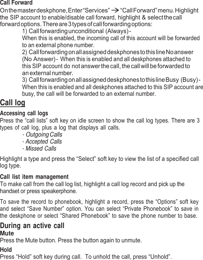     Call Forward On the master deskphone, Enter “Services”  “Call Forward” menu. Highlight the SIP account to enable/disable call forward, highlight &amp; select the call forward options. There are 3 types of call forwarding options: 1) Call forwarding unconditional (Always) - When this is enabled, the incoming call of this account will be forwarded to an external phone number. 2) Call forwarding on all assigned deskphones to this line No answer (No Answer) - When this is enabled and all deskphones attached to this SIP account do not answer the call, the call will be forwarded to an external number. 3) Call forwarding on all assigned deskphones to this line Busy (Busy) - When this is enabled and all deskphones attached to this SIP account are busy, the call will be forwarded to an external number. Call log Accessing call logs Press the “call lists” soft key on idle screen to show the call log types. There are 3 types of call log, plus a log that displays all calls. - Outgoing Calls - Accepted Calls - Missed Calls  Highlight a type and press the “Select” soft key to view the list of a specified call log type.  Call list item management To make call from the call log list, highlight a call log record and pick up the handset or press speakerphone.  To save the record to phonebook, highlight a record, press the “Options” soft key and select “Save Number” option. You can select “Private Phonebook” to save in the deskphone or select “Shared Phonebook” to save the phone number to base. During an active call Mute Press the Mute button. Press the button again to unmute. Hold Press “Hold” soft key during call.  To unhold the call, press “Unhold”. 