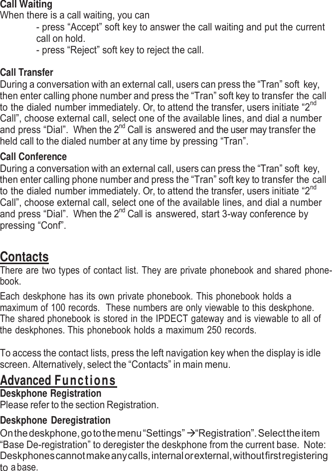    Call Waiting When there is a call waiting, you can - press “Accept” soft key to answer the call waiting and put the current call on hold. - press “Reject” soft key to reject the call.  Call Transfer During a conversation with an external call, users can press the “Tran” soft key, then enter calling phone number and press the “Tran” soft key to transfer the call to the dialed number immediately. Or, to attend the transfer, users initiate “2nd Call”, choose external call, select one of the available lines, and dial a number and press “Dial”.  When the 2nd Call is answered and the user may transfer the held call to the dialed number at any time by pressing “Tran”.   Call Conference During a conversation with an external call, users can press the “Tran” soft key, then enter calling phone number and press the “Tran” soft key to transfer the call to the dialed number immediately. Or, to attend the transfer, users initiate “2nd Call”, choose external call, select one of the available lines, and dial a number and press “Dial”.  When the 2nd Call is answered, start 3-way conference by pressing “Conf”.  Contacts There are two types of contact list. They are private phonebook and shared phone- book. Each deskphone has its own private phonebook. This phonebook holds a maximum of 100 records.  These numbers are only viewable to this deskphone. The shared phonebook is stored in the IPDECT gateway and is viewable to all of the deskphones. This phonebook holds a maximum 250 records.  To access the contact lists, press the left navigation key when the display is idle screen. Alternatively, select the “Contacts” in main menu. Advanced Functions Deskphone Registration Please refer to the section Registration. Deskphone Deregistration On the deskphone, go to the menu “Settings”  “Registration”. Select the item “Base De-registration” to deregister the deskphone from the current base.  Note: Deskphones cannot make any calls, internal or external, without first registering to a base. 