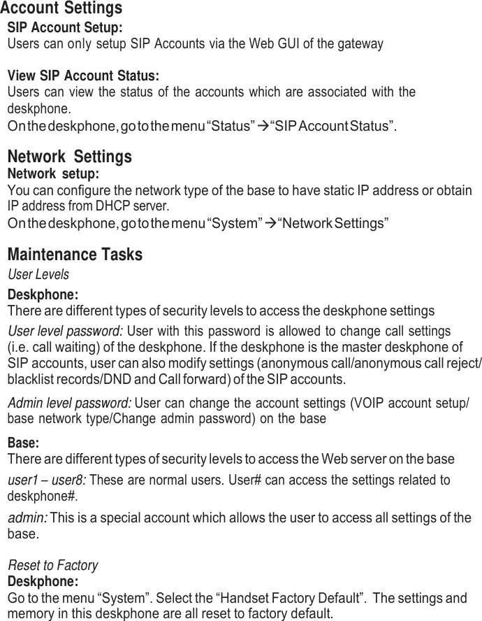     Account Settings SIP Account Setup: Users can only setup SIP Accounts via the Web GUI of the gateway  View SIP Account Status: Users can view the status of the accounts which are associated with the deskphone. On the deskphone, go to the menu “Status”   “SIP Account Status”.  Network  Settings Network  setup: You can configure the network type of the base to have static IP address or obtain IP address from DHCP server. On the deskphone, go to the menu “System”   “Network Settings”  Maintenance Tasks User Levels Deskphone: There are different types of security levels to access the deskphone settings User level password: User with this password is allowed to change call settings (i.e. call waiting) of the deskphone. If the deskphone is the master deskphone of SIP accounts, user can also modify settings (anonymous call/anonymous call reject/ blacklist records/DND and Call forward) of the SIP accounts. Admin level password: User can change the account settings (VOIP account setup/ base network type/Change admin password) on the base  Base: There are different types of security levels to access the Web server on the base user1 – user8: These are normal users. User# can access the settings related to deskphone#. admin: This is a special account which allows the user to access all settings of the base.  Reset to Factory Deskphone: Go to the menu “System”. Select the “Handset Factory Default”. The settings and memory in this deskphone are all reset to factory default. 