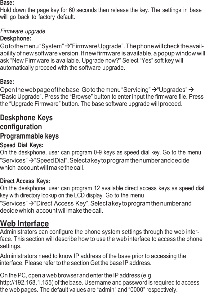     Base: Hold down the page key for 60 seconds then release the key. The settings in base will go back to factory default.  Firmware upgrade Deskphone: Go to the menu “System”  “Firmware Upgrade”. The phone will check the avail- ability of new software version. If new firmware is available, a popup window will ask “New Firmware is available. Upgrade now?” Select “Yes” soft key will automatically proceed with the software upgrade.  Base: Open the web page of the base. Go to the menu “Servicing”  “Upgrades”  “Basic Upgrade”. Press the “Browse” button to enter input the firmware file. Press the “Upgrade Firmware” button. The base software upgrade will proceed.  Deskphone Keys configuration Programmable keys Speed Dial  Keys: On the deskphone, user can program 0-9 keys as speed dial key. Go to the menu “Services”   “Speed Dial”. Select a key to program the number and decide which account will make the call.  Direct Access Keys: On the deskphone, user can program 12 available direct access keys as speed dial key with directory lookup on the LCD display. Go to the menu “Services”   “Direct Access Key”. Select a key to program the number and decide which account will make the call.  Web Interface Administrators can configure the phone system settings through the web inter- face. This section will describe how to use the web interface to access the phone settings. Administrators need to know IP address of the base prior to accessing the interface. Please refer to the section Get the base IP address.  On the PC, open a web browser and enter the IP address (e.g. http://192.168.1.155) of the base. Username and password is required to access the web pages. The default values are “admin” and “0000” respectively. 