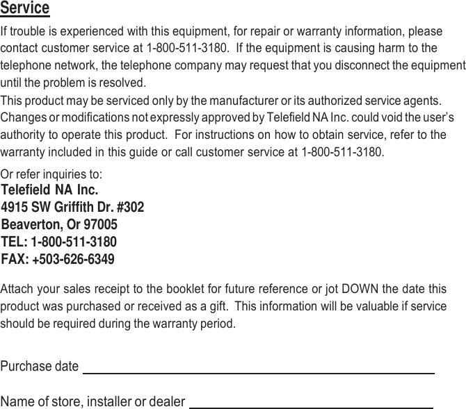     Service If trouble is experienced with this equipment, for repair or warranty information, please contact customer service at 1-800-511-3180.  If the equipment is causing harm to the telephone network, the telephone company may request that you disconnect the equipment until the problem is resolved. This product may be serviced only by the manufacturer or its authorized service agents. Changes or modifications not expressly approved by Telefield NA Inc. could void the user’s authority to operate this product.  For instructions on how to obtain service, refer to the warranty included in this guide or call customer service at 1-800-511-3180. Or refer inquiries to: Telefield NA Inc. 4915 SW Griffith Dr. #302 Beaverton, Or 97005 TEL: 1-800-511-3180 FAX: +503-626-6349  Attach your sales receipt to the booklet for future reference or jot DOWN the date this product was purchased or received as a gift.  This information will be valuable if service should be required during the warranty period.   Purchase date     Name of store, installer or dealer    