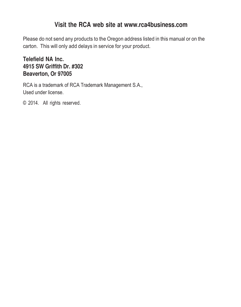     Visit the RCA web site at www.rca4business.com  Please do not send any products to the Oregon address listed in this manual or on the carton.  This will only add delays in service for your product.  Telefield NA Inc. 4915 SW Griffith Dr. #302 Beaverton, Or 97005  RCA is a trademark of RCA Trademark Management S.A., Used under license.  ©  2014.   All  rights  reserved. 